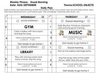 camp Weekly Phrase:  Good Morning Date: AUG-SEPTEMBER  Theme:SCHOOL OBJECTS  Daily Plan WEDNESDAY THURSDAY camp 1 6 6 6 6 GYM Get ready to go home !! Good Morning ! 1 5 6 1 5 6 MUSIC Clean hands before eat lunch L U N C H  T I M E  Sing the songs: days of the week, Mr.sun, hello, How are you ? Etc… 26 27 GOOD MORNING ! Good morning 6 Get ready to go home ! Daily Activities: Say Good Morning, Answer the questions What´s your name?, How are you? Daily routine, clean their hands before eat luch, count before open  their schoolbags, make lines after recess,  etc.. Color a balloo with red crayon, and sing the song.  Clean hands before eat lunch L U N C H  T I M E  GOOD MORNING ! LIBRARY Clean hands before eat lunch L U N C H  T I M E  Play with shaving cream and trace a circle, sing the song. 1 Daily Routine: Introduce classroom rules and sing good morning Get ready to go home !! Get ready to go home !! Print on the balloon red finger prints. 1 1 Clean hands before eat lunch L U N C H  T I M E  