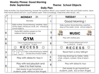 camp Weekly Phrase: Good Morning Date: September  Theme:  School Objects Daily Plan MONDAY TUESDAY camp 1 6 3 6 GYM Clean hands before eat lunch L U N C H  T I M E  R E C E S S Color a big drawing by tables: Circles.one of each table Play with didactic toys !! Good Morning ! 1 5 6 2 6 Color big drawings by tables: table, chair, crayon, scissors. One of each one. Read them a story telling!!! 31 1 Honores R E C E S S 6 Get ready to go home!!(car students, park, Mima or Don Angel) 6 6 Play with didactic toys Daily Activities: Say Good Morning, Answer the questions What´s your name?, How are you? Daily routine, clean their hands before eat luch, count before open  their schoolbags, make lines after recess,  etc.. Play with red playdoh and take it to their home. Get ready to go home!!(car students, park,  bus or Don Angel) 3 6 Daily routine: Good Morning, weather, days of the week, introduce circle, etc.  Introduce school objects. MUSIC   Clean hands before eat lunch L U N C H  T I M E  Daily routine: Good Morning, weather, days of the week, circle,  school objects. Paste RED celofan papers on the balloons stencil using glue. 6 Play with clothes pins 