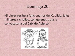 Domingo 20
•El virrey recibe a funcionarios del Cabildo, jefes
militares y criollos, con quienes trata la
convocatoria del Cabildo Abierto.
 