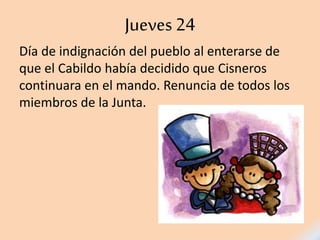 Jueves 24
Día de indignación del pueblo al enterarse de
que el Cabildo había decidido que Cisneros
continuara en el mando. Renuncia de todos los
miembros de la Junta.
 