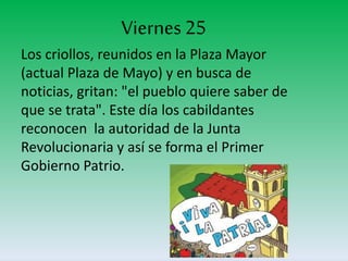 Viernes 25
Los criollos, reunidos en la Plaza Mayor
(actual Plaza de Mayo) y en busca de
noticias, gritan: "el pueblo quiere saber de
que se trata". Este día los cabildantes
reconocen la autoridad de la Junta
Revolucionaria y así se forma el Primer
Gobierno Patrio.
 