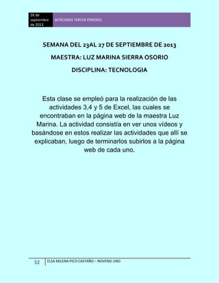 26 de
septiembre
de 2013
BITÁCORAS TERCER PERÍODO
32 ELSA MILENA PICO CASTAÑO – NOVENO UNO
SEMANA DEL 23AL 27 DE SEPTIEMBRE DE 2013
MAESTRA: LUZ MARINA SIERRA OSORIO
DISCIPLINA: TECNOLOGIA
Esta clase se empleó para la realización de las
actividades 3,4 y 5 de Excel, las cuales se
encontraban en la página web de la maestra Luz
Marina. La actividad consistía en ver unos vídeos y
basándose en estos realizar las actividades que allí se
explicaban, luego de terminarlos subirlos a la página
web de cada uno.
 
