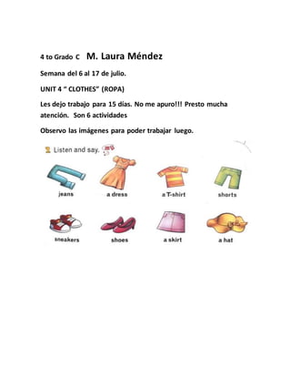 4 to Grado C M. Laura Méndez
Semana del 6 al 17 de julio.
UNIT 4 “ CLOTHES” (ROPA)
Les dejo trabajo para 15 días. No me apuro!!! Presto mucha
atención. Son 6 actividades
Observo las imágenes para poder trabajar luego.
 