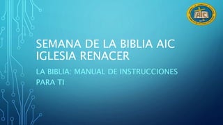 SEMANA DE LA BIBLIA AIC 
IGLESIA RENACER 
LA BIBLIA: MANUAL DE INSTRUCCIONES 
PARA TI 
 