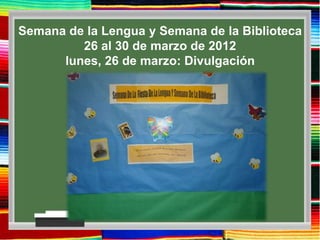 Semana de la Lengua y Semana de la Biblioteca
         26 al 30 de marzo de 2012
      lunes, 26 de marzo: Divulgación
 
