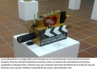 A una década de su magnicidio, Jaime Garzón se ha inmortalizado. Como Antoine de Saint-
Exupéry (Escritor del principito) para muchos niños, la mayoría de colombianos no hemos
aceptado su desaparición, creemos que aun anda por allí como Heriberto de la Calle sin caja de
dientes y con caja de embolar, haciendo de las suyas. Jaime Garzón vive.
 