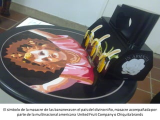 El símbolo de la masacre de las bananeras en el país del divino niño, masacre acompañada por
        parte de la multinacional americana United Fruit Company o Chiquita brands
 