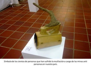 Símbolo de las cientos de personas que han sufrido la mutilación a cargo de las minas anti
                                personas en nuestro país.
 