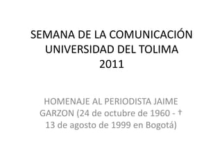 SEMANA DE LA COMUNICACIÓN UNIVERSIDAD DEL TOLIMA2011 HOMENAJE AL PERIODISTA JAIME GARZON (24 de octubre de 1960 - † 13 de agosto de 1999 en Bogotá) 
