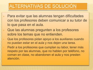 ALTERNATIVAS DE SOLUCIÓN 
 Para evitar que las alumnas tengan dificultades 
con los profesores deben comunicar a su tutor de 
lo que pasa en el aula. 
 Que las alumnas pregunten a los profesores 
sobre los temas que no entienden. 
 Que los profesores pidan apoyo a los auxiliares cuando 
no puedan estar en el aula y nos dejen una tarea. 
 Pedir a los profesores que cumplan su labor, tener más 
respeto por las alumnas, que no hablen por teléfono, no 
coman en clase, no abandonen el aula y nos presten 
atención. 
 