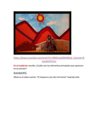 https://www.youtube.com/watch?v=BRB1oqI9D6M&ab_channel=R
isasdelaTierra
En el cuaderno: escribe. ¿Cuáles son los elementos principales que aparecen
en la canción?
Actividad Nº2:
Observa el video cuento: “El Coquena y los dos hermanos” leyenda colla
 