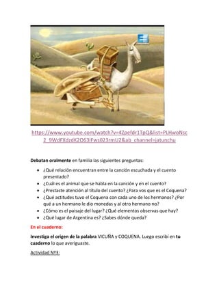 https://www.youtube.com/watch?v=4Zpefdr1TpQ&list=PLHwoNsc
2_9WdFXdzdK2O63IFws023rmU2&ab_channel=jatunchu
Debatan oralmente en familia las siguientes preguntas:
 ¿Qué relación encuentran entre la canción escuchada y el cuento
presentado?
 ¿Cuál es el animal que se habla en la canción y en el cuento?
 ¿Prestaste atención al título del cuento? ¿Para vos que es el Coquena?
 ¿Qué actitudes tuvo el Coquena con cada uno de los hermanos? ¿Por
qué a un hermano le dio monedas y al otro hermano no?
 ¿Cómo es el paisaje del lugar? ¿Qué elementos observas que hay?
 ¿Qué lugar de Argentina es? ¿Sabes dónde queda?
En el cuaderno:
Investiga el origen de la palabra VICUÑA y COQUENA. Luego escribí en tu
cuaderno lo que averiguaste.
Actividad Nº3:
 