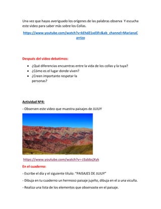 Una vez que hayas averiguado los orígenes de las palabras observa Y escucha
este video para saber más sobre los Collas.
https://www.youtube.com/watch?v=kEhdZ1xd3Fc&ab_channel=MarianaC
arrizo
Después del video debatimos:
 ¿Qué diferencias encuentras entre la vida de los collas y la tuya?
 ¿Cómo es el lugar donde viven?
 ¿Creen importante respetar las diferentes formas de vida de las
personas?
Actividad Nº4:
- Observen este video que muestra paisajes de JUJUY
https://www.youtube.com/watch?v=-J3abbsjXyk
En el cuaderno:
- Escribe el día y el siguiente título: “PAISAJES DE JUJUY”
- Dibuja en tu cuaderno un hermoso paisaje jujeño, dibuja en el a una vicuña.
- Realiza una lista de los elementos que observaste en el paisaje.
 