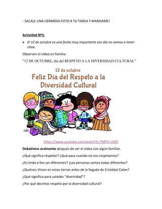 - SACALE UNA HERMOSA FOTO A TU TAREA Y MANDAME!
Actividad Nº5:
 El 12 de octubre es una fecha muy importante ese día no vamos a tener
clase.
Observen el video en familia:
“12 DE OCTUBRE, día del RESPETO A LA DIVERSIDAD CULTURAL”
https://www.youtube.com/watch?v=Tb8Th-LQIlE
Debatimos oralmente después de ver el video con algún familiar.
¿Qué significa respetar? ¿Qué pasa cuando no nos respetamos?
¿Es lindo o feo ser diferentes? ¿Las personas somos todas diferentes?
¿Quiénes Vivian en estas tierras antes de la llegada de Cristóbal Colon?
¿Qué significa para ustedes “diversidad”?
¿Por qué decimos respeto por la diversidad cultural?
 
