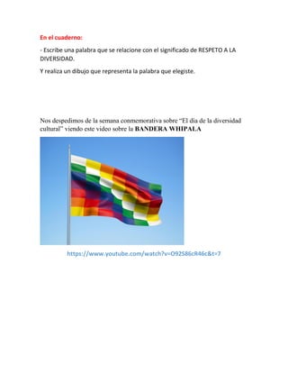 En el cuaderno:
- Escribe una palabra que se relacione con el significado de RESPETO A LA
DIVERSIDAD.
Y realiza un dibujo que representa la palabra que elegiste.
Nos despedimos de la semana conmemorativa sobre “El día de la diversidad
cultural” viendo este video sobre la BANDERA WHIPALA
https://www.youtube.com/watch?v=O92S86cR46c&t=7
 