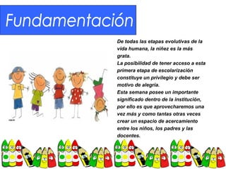 De todas las etapas evolutivas de la
vida humana, la niñez es la más
grata.
La posibilidad de tener acceso a esta
primera etapa de escolarización
constituye un privilegio y debe ser
motivo de alegría.
Esta semana posee un importante
significado dentro de la institución,
por ello es que aprovecharemos una
vez más y como tantas otras veces
crear un espacio de acercamiento
entre los niños, los padres y las
docentes.
 