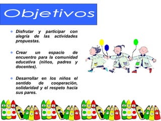 Disfrutar y participar con
alegría de las actividades
propuestas.

Crear    un    espacio   de
encuentro para la comunidad
educativa (niños, padres y
docentes).

Desarrollar en los niños el
sentido    de     cooperación,
solidaridad y el respeto hacia
sus pares.
 