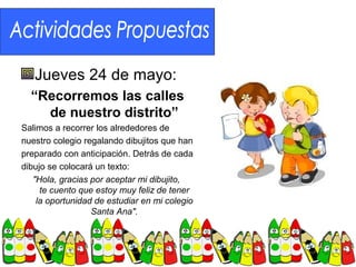 Jueves 24 de mayo:
  “Recorremos las calles
    de nuestro distrito”
Salimos a recorrer los alrededores de
nuestro colegio regalando dibujitos que han
preparado con anticipación. Detrás de cada
dibujo se colocará un texto:
   "Hola, gracias por aceptar mi dibujito,
     te cuento que estoy muy feliz de tener
    la oportunidad de estudiar en mi colegio
                  Santa Ana".
 