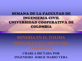 SEMANA DE LA FACULTAD DE INGENIERIA CIVILUNIVERSIDAD COOPERATIVA DE COLOMBIA MINERIA EN EL TOLIMA TITULOS EN EL CAÑON DEL COMBEIMA CHARLA DICTADA POR INGENIERO  JORGE MARIO VERA 