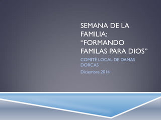 SEMANA DE LA
FAMILIA:
“FORMANDO
FAMILAS PARA DIOS”
COMITÉ LOCAL DE DAMAS
DORCAS
Diciembre 2014
 
