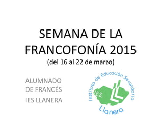 SEMANA DE LA
FRANCOFONÍA 2015
(del 16 al 22 de marzo)
ALUMNADO
DE FRANCÉS
IES LLANERA
 
