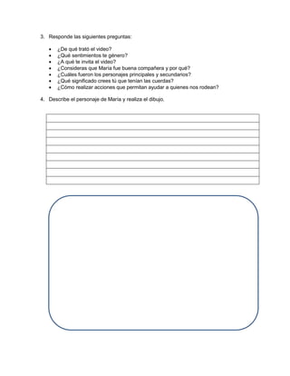 3. Responde las siguientes preguntas: 
 ¿De qué trató el video? 
 ¿Qué sentimientos te género? 
 ¿A qué te invita el video? 
 ¿Consideras que María fue buena compañera y por qué? 
 ¿Cuáles fueron los personajes principales y secundarios? 
 ¿Qué significado crees tú que tenían las cuerdas? 
 ¿Cómo realizar acciones que permitan ayudar a quienes nos rodean? 
4. Describe el personaje de María y realiza el dibujo. 
 