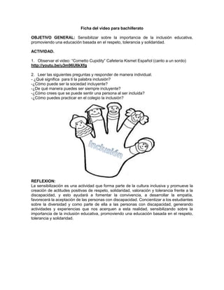 Ficha del video para bachillerato 
OBJETIVO GENERAL: Sensibilizar sobre la importancia de la inclusión educativa, promoviendo una educación basada en el respeto, tolerancia y solidaridad. 
ACTIVIDAD. 
1. Observar el video: “Cornetto Cupidity” Cafetería Kismet Español (canto a un sordo) 
http://youtu.be/u3m96U6kXfg 
2. Leer las siguientes preguntas y responder de manera individual. 
- ¿Qué significa para ti la palabra inclusión? 
-¿Cómo puede ser la sociedad incluyente? 
-¿De qué manera puedes ser siempre incluyente? 
-¿Cómo crees que se puede sentir una persona al ser incluida? 
-¿Cómo puedes practicar en el colegio la inclusión? 
REFLEXION: 
La sensibilización es una actividad que forma parte de la cultura inclusiva y promueve la creación de actitudes positivas de respeto, solidaridad, valoración y tolerancia frente a la discapacidad, y esto ayudará a fomentar la convivencia, a desarrollar la empatía, favorecerá la aceptación de las personas con discapacidad. Concientizar a los estudiantes sobre la diversidad y como parte de ella a las personas con discapacidad, generando actividades y experiencias que nos acerquen a esta realidad, sensibilizando sobre la importancia de la inclusión educativa, promoviendo una educación basada en el respeto, tolerancia y solidaridad. 
 