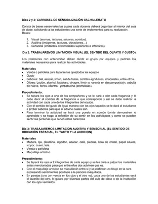 Días 2 y 3: CARRUSEL DE SENSIBILIZACIÓN BACHILLERATO 
Consta de bases sensoriales las cuales cada docente deberá organizar al interior del aula de clase, solicitando a los estudiantes una serie de implementos para su realización. 
Bases: 
1. Visual (aromas, texturas, sabores, sonidos). 
2. Auditiva (imágenes, texturas, vibraciones…) 
3. Sensorial (limitantes extremidades superiores e inferiores) 
Día 2: TRABAJAREMOS LIMITACION VISUAL (EL SENTIDO DEL OLFATO Y GUSTO) 
Los profesores con anterioridad deben dividir el grupo por equipos y pedirles los materiales necesarios para realizar las actividades. 
Materiales 
 Venda o pañoleta para taparse los ojos(todos los equipo) 
 Gusto 
 Sabores: Sal, azúcar, limón, sal de frutas, confites agridulces, chocolates, entre otros. 
 Olores: Loción, alcohol, fabuloso, vinagre, limón o naranja en descomposición, cebolla de huevo, flores, cilantro, yerbabuena (aromáticas). 
Procedimiento: 
 Se tapara los ojos a uno de los compañeros y se le dará a oler cada fragancia y él debe decir el nombre de la fragancia a que corresponde y así se debe realizar la actividad con cada uno de los Integrantes del equipo. 
 Con el sentido del gusto de igual manera con los ojos tapados se le dará al estudiante a probar sabores para que el adivine cuales son. 
 Para terminar la actividad se hará una puesta en común donde demuestren lo aprendido y se haga la reflexión de su sentir en las actividades y como se pueden sentir las personas que tienen estas carencias 
Día 3: TRABAJAREMOS LIMITACION AUDITIVA Y SENSORIAL (EL SENTIDO DE UBICACIÓN ESPACIAL, EL TACTO Y LA AUDICION) 
Materiales 
 Madera, lija, plastilina, algodón, azúcar, café, piedras, bola de cristal, papel silueta, icopor, cuero, tela. 
 Venda o pañoleta 
 Maquillaje artístico 
Procedimiento: 
 Se tapará los ojos a 2 integrantes de cada equipo y se les dará a palpar los materiales antes mencionados para que entre ellos dos adivinen que es. 
 Con el maquillaje artístico se maquillarán entre si y se elaborar un dibujo en la cara expresando sentimientos positivos a la persona maquillada. 
 En parejas (uno con venda en los ojos y el otro no), cada uno de los estudiantes será el lazarillo del otro, lo guiara por diversas partes del aula de clase o de la institución con los ojos vendados.  