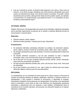  Una vez concluida la carrera, el docente debe preguntar a los niños y niñas como se sintieron, si fue difícil el juego. Establecer que todos tenemos dificultades para hacer cosas y la importancia de ayudar a los demás cuando lo necesitan. Se puede ir dando situaciones para que ellos y ellas generen ideas de cómo pueden ayudar, por ejemplo: si encontramos a un amigo llorando ¿qué podemos hacer?, si un compañero se cae y se lastima ¿Qué podemos hacer? 
ACTIVIDAD ADIVINA 
Objetivo: Reconocer a la discapacidad como parte de la diversidad, realizando actividades que le permitan experimentar la ausencia de un sentido y entender diferentes formas de comunicación y reconocimiento. 
Materiales: 
 Distintos sabores, olores, objetos 
 Distintos sonidos gravados.- Vendas para los ojos. Descripción: 
Procedimiento: 
 Se realizarán diferentes actividades utilizando los sentidos. Se adivinarán sabores, olores, objetos, sonidos a través de los sentidos: gusto, olfato, tacto, vista y audición. 
 Se escogen participantes para cada actividad, el número de participantes lo determina el docente. 
 Se tendrán alimentos conocidos y con los ojos vendados se dará a degustar (chocolate, frutas, zumo de limón entre otros) con el objetivo que adivinen. 
 Se le hará oler con los ojos vendados distintos aromas (vainilla, canela, manzanilla, entre otros) los que tendrán que adivinar. 
 Se hará escuchar diferentes sonidos (tren, avión, pito de auto, lluvia, entre otros) para ser adivinados. 
 Se le hará introducir sus manos en una caja o bolsa con orificios para que toquen diferentes objetos y adivine que es lo que está adentro. 
REFLEXION: 
La sensibilización es una actividad que forma parte de la cultura inclusiva y Promueve la creación de actitudes positivas de respeto, solidaridad, valoración y tolerancia frente a la discapacidad, y esto ayudará a fomentar la convivencia, a desarrollar la empatía, favorecerá la aceptación de las personas con discapacidad. Concientizar a los estudiantes sobre la diversidad y como parte de ella a las Personas con discapacidad, generando actividades y experiencias que nos acerquen a esta realidad, sensibilizando sobre la importancia de la inclusión educativa, promoviendo una educación basada en el respeto, tolerancia y solidaridad. 
