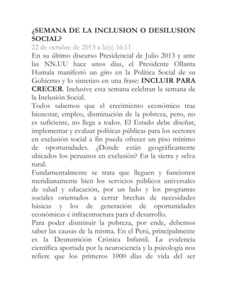 ¿SEMANA DE LA INCLUSION O DESILUSION
SOCIAL?
22 de octubre de 2013 a la(s) 16:11
En su último discurso Presidencial de Julio 2013 y ante
las NN.UU hace unos días, el Presidente Ollanta
Humala manifestó un giro en la Política Social de su
Gobierno y lo sintetizo en una frase: INCLUIR PARA
CRECER. Inclusive esta semana celebran la semana de
la Inclusión Social.
Todos sabemos que el crecimiento económico trae
bienestar, empleo, disminución de la pobreza, pero, no
es suficiente, no llega a todos. El Estado debe diseñar,
implementar y evaluar políticas públicas para los sectores
en exclusión social a fin pueda ofrecer un piso mínimo
de oportunidades. ¿Dónde están geográficamente
ubicados los peruanos en exclusión? En la sierra y selva
rural.
Fundamentalmente se trata que lleguen y funcionen
meridianamente bien los servicios públicos universales
de salud y educación, por un lado y los programas
sociales orientados a cerrar brechas de necesidades
básicas y los de generación de oportunidades
económicas e infraestructura para el desarrollo.
Para poder disminuir la pobreza, por ende, debemos
saber las causas de la misma. En el Perú, principalmente
es la Desnutrición Crónica Infantil. La evidencia
científica aportada por la neurociencia y la psicología nos
refiere que los primeros 1000 días de vida del ser

 