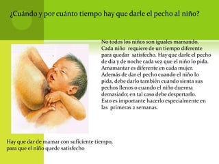 ¿Cuándo y por cuánto tiempo hay que darle el pecho al niño?
No todos los niños son iguales mamando.
Cada niño requiere de un tiempo diferente
para quedar satisfecho. Hay que darle el pecho
de día y de noche cada vez que el niño lo pida.
Amamantar es diferente en cada mujer.
Además de dar el pecho cuando el niño lo
pida, debe darlo también cuando sienta sus
pechos llenos o cuando el niño duerma
demasiado; en tal caso debe despertarlo.
Esto es importante hacerlo especialmente en
las primeras 2 semanas.
Hay que dar de mamar con suficiente tiempo,
para que el niño quede satisfecho
 