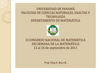 UNIVERSIDAD DE PANAMÁ
FACULTAD DE CIENCIAS NATURALES, EXACTAS Y
               TECNOLOGÍA
     DEPARTAMENTO DE MATEMÁTICA




  II CONGRESO NACIONAL DE MATEMÁTICA
       XXI SEMANA DE LA MATEMÁTICA
        12 al 16 de septiembre de 2011



             Prof. Eloy E. Rico R.
 