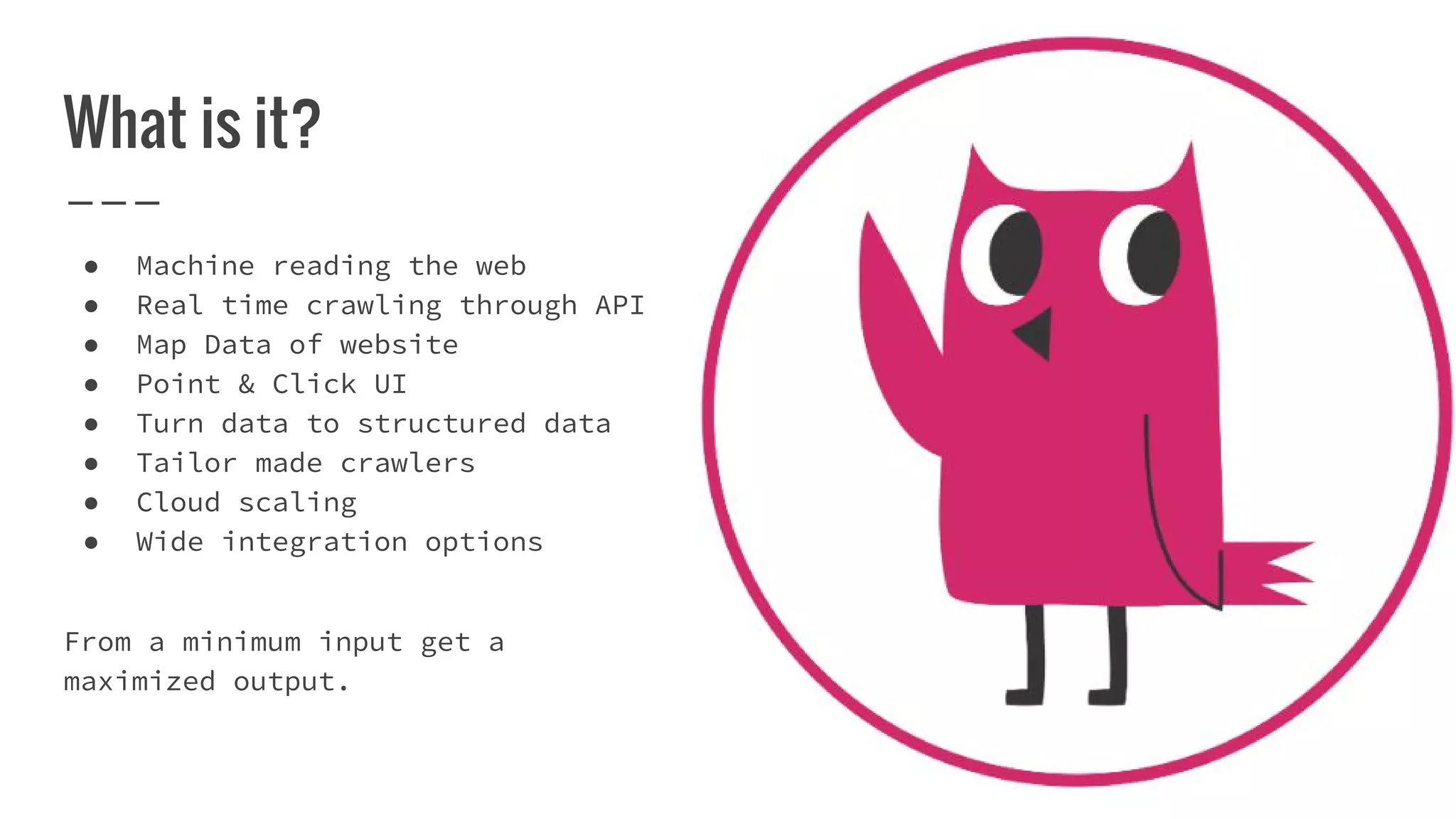 What is it?
● Machine reading the web
● Real time crawling through API
● Map Data of website
● Point & Click UI
● Turn data to structured data
● Tailor made crawlers
● Cloud scaling
● Wide integration options
From a minimum input get a
maximized output.
 