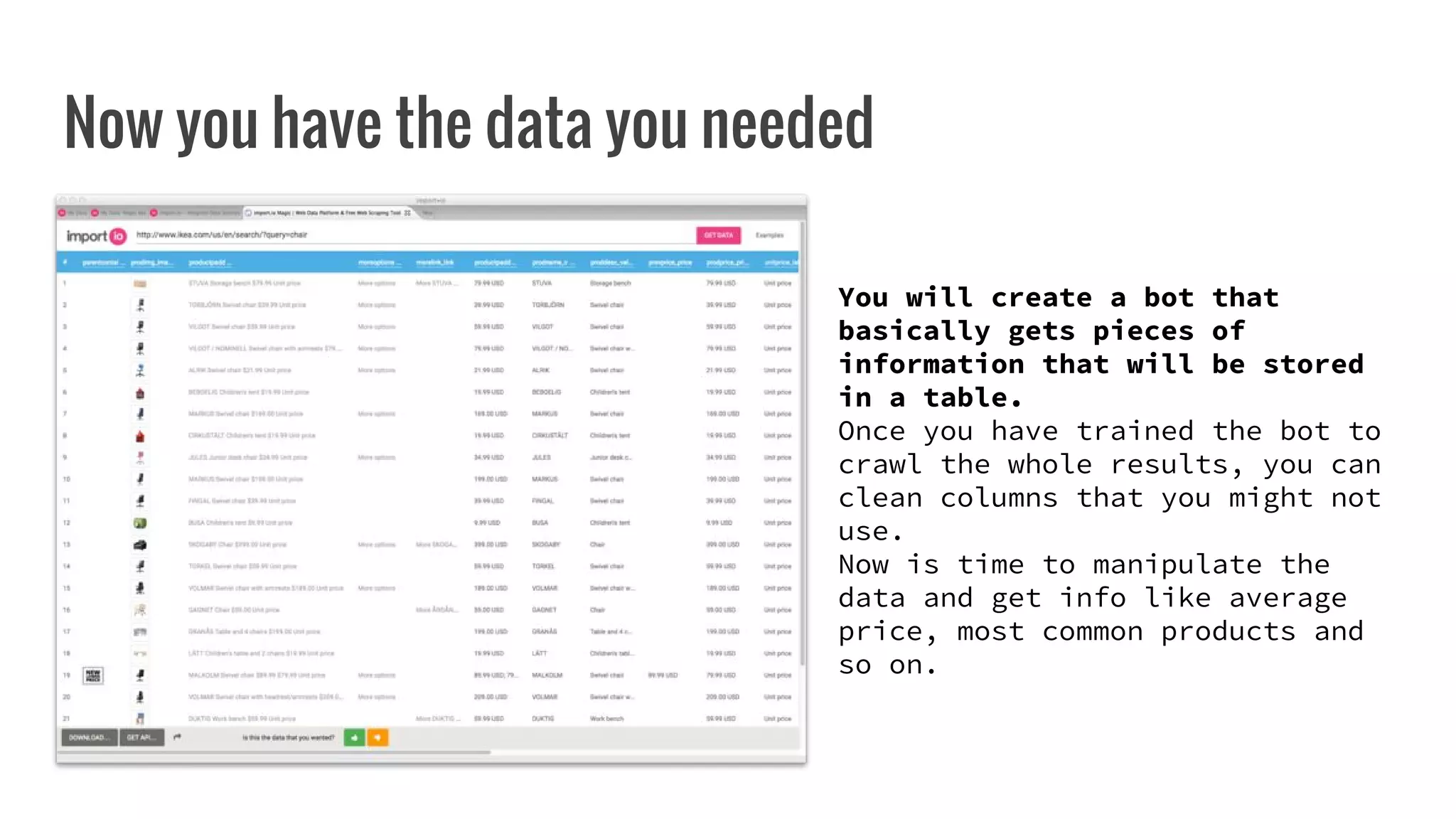 Now you have the data you needed
You will create a bot that
basically gets pieces of
information that will be stored
in a table.
Once you have trained the bot to
crawl the whole results, you can
clean columns that you might not
use.
Now is time to manipulate the
data and get info like average
price, most common products and
so on.
 
