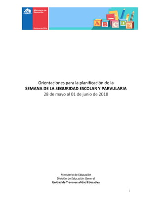 1
Orientaciones para la planificación de la
SEMANA DE LA SEGURIDAD ESCOLAR Y PARVULARIA
28 de mayo al 01 de junio de 2018
Ministerio de Educación
División de Educación General
Unidad de Transversalidad Educativa
 
