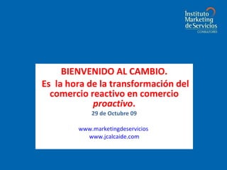BIENVENIDO AL CAMBIO. Es  la hora de la transformación del comercio reactivo en comercio  proactivo . 29 de Octubre 09 Juan Carlos Alcaide www.marketingdeservicios . www.jcalcaide.com 