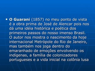 O Guarani  (1857) no meu ponto de vista é a obra prima de José de Alencar pois nos dá uma idéia histórica e poética dos primeiros passos do nosso imenso Brasil. O autor nos mostra o nascimento da hoje internacional Metrópole do Rio de Janeiro, mas também nos joga dentro do emaranhado de emoções envolvendo os indígenas, a família de colonizadores portugueses e a vida inicial na colônia lusa  