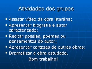 Atividades dos grupos Assistir vídeo da obra literária; Apresentar biografia e autor caracterizado; Recitar poesias, poemas ou pensamentos do autor; Apresentar cartazes de outras obras; Dramatizar a obra estudada. Bom trabalho! 