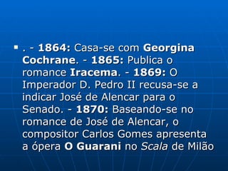 . -  1864:  Casa-se com  Georgina Cochrane .   -  1865:  Publica o romance  Iracema . -  1869:  O Imperador D. Pedro II recusa-se a indicar José de Alencar para o Senado. -  1870:  Baseando-se no romance de José de Alencar, o compositor Carlos Gomes apresenta a ópera  O Guarani  no  Scala  de Milão  