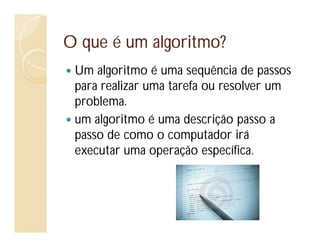 O que é um algoritmo?
Um algoritmo é uma sequência de passos
para realizar uma tarefa ou resolver um
problema.
um algoritmo é uma descrição passo a
passo de como o computador irá
executar uma operação específica.