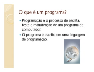 O que é um programa?
Programação é o processo de escrita,
teste e manutenção de um programa de
computador.
O programa é escrito em uma linguagem
de programação,