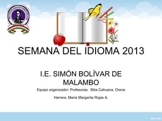 SEMANA DEL IDIOMA 2013
I.E. SIMÓN BOLÍVAR DE
MALAMBO
Equipo organizador: Profesoras: Bitia Cahuana, Orena
Herrera, María Margarita Rojas A.
 
