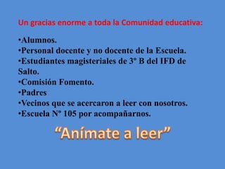 Un gracias enorme a toda la Comunidad educativa:
•Alumnos.
•Personal docente y no docente de la Escuela.
•Estudiantes magisteriales de 3º B del IFD de
Salto.
•Comisión Fomento.
•Padres
•Vecinos que se acercaron a leer con nosotros.
•Escuela Nº 105 por acompañarnos.
 