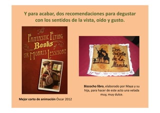 Y para acabar, dos recomendaciones para degustar
con los sentidos de la vista, oído y gusto.
Mejor corto de animación Óscar 2012
Bizcocho libro, elaborado por Maya y su
hija, para hacer de este acto una velada
muy, muy dulce.
 