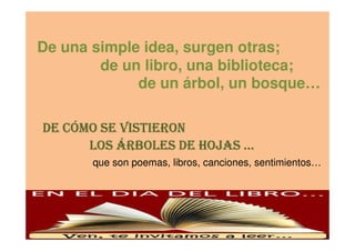 De una simple idea, surgen otras;
de un libro, una biblioteca;
de un árbol, un bosque…
DE CÓMO SE VISTIERONDE CÓMO SE VISTIERONDE CÓMO SE VISTIERONDE CÓMO SE VISTIERONDE CÓMO SE VISTIERONDE CÓMO SE VISTIERONDE CÓMO SE VISTIERONDE CÓMO SE VISTIERON
LOS ÁRBOLES DE HOJAS …LOS ÁRBOLES DE HOJAS …LOS ÁRBOLES DE HOJAS …LOS ÁRBOLES DE HOJAS …
que son poemas, libros, canciones, sentimientos…
 