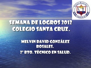 Semana de logros 2012
 COLEGIO SANTA CRUZ.

    Melvin David González
            Rosales.
   2º Bto. Técnico en Salud.
 