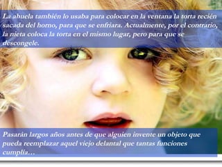 La abuela también lo usaba para colocar en la ventana la torta recién sacada del horno, para que se enfriara. Actualmente, por el contrario, la nieta coloca la torta en el mismo lugar, pero para que se descongele. Pasarán largos años antes de que alguien invente un objeto que pueda reemplazar aquel viejo delantal que tantas funciones cumplía… 