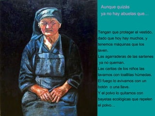 Aunque quizás ya no hay abuelas que… Tengan que proteger el vestido, dado que hoy hay muchos, y  tenemos máquinas que los  laven. Las agarraderas de las sartenes ya no queman. Las caritas de los niños las  lavamos con toallitas húmedas. El fuego lo avivamos con un  botón  o una llave. Y el polvo lo quitamos con  bayetas ecológicas que repelen  el polvo… 