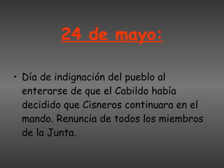 24 de mayo: Día de indignación del pueblo al enterarse de que el Cabildo había decidido que Cisneros continuara en el mando. Renuncia de todos los miembros de la Junta.  