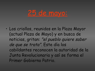 25 de mayo: Los criollos, reunidos en la Plaza Mayor (actual Plaza de Mayo) y en busca de noticias, gritan:  "el pueblo quiere saber de que se trata" . Este día los cabildantes reconocen la autoridad de la Junta Revolucionaria y así se forma el Primer Gobierno Patrio. 